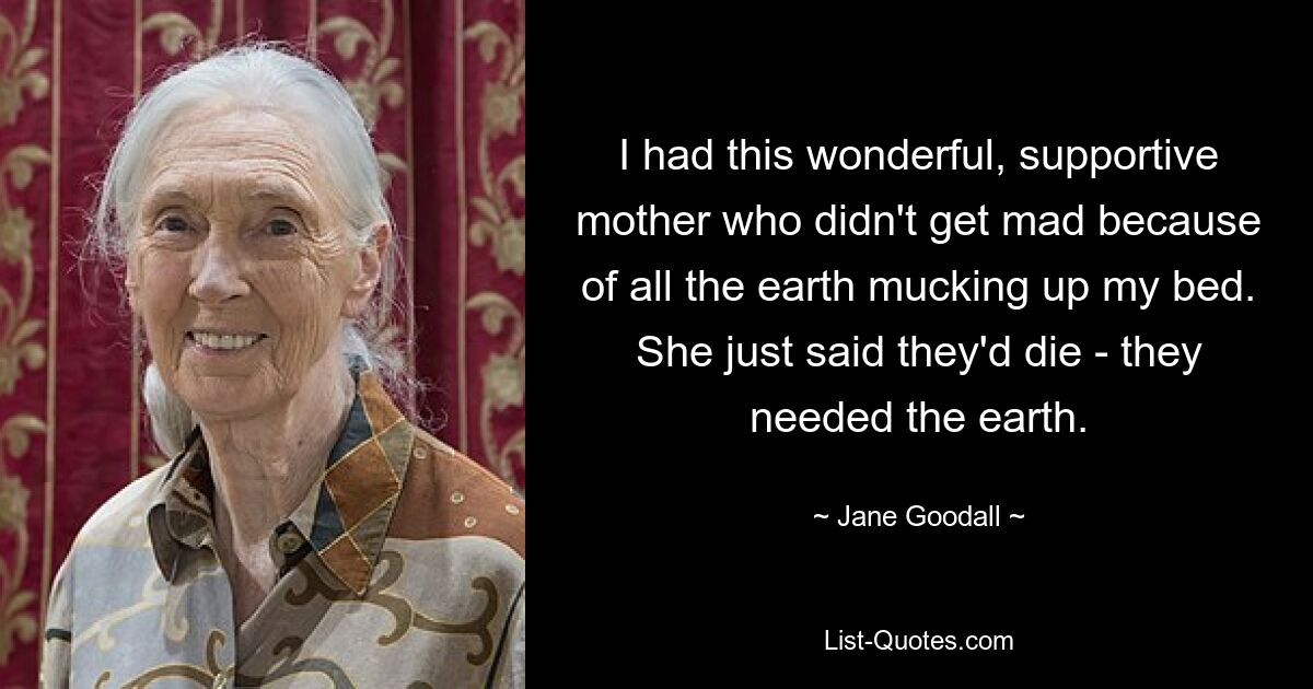 I had this wonderful, supportive mother who didn't get mad because of all the earth mucking up my bed. She just said they'd die - they needed the earth. — © Jane Goodall