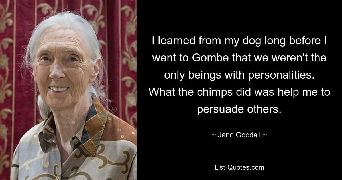 I learned from my dog long before I went to Gombe that we weren't the only beings with personalities. What the chimps did was help me to persuade others. — © Jane Goodall