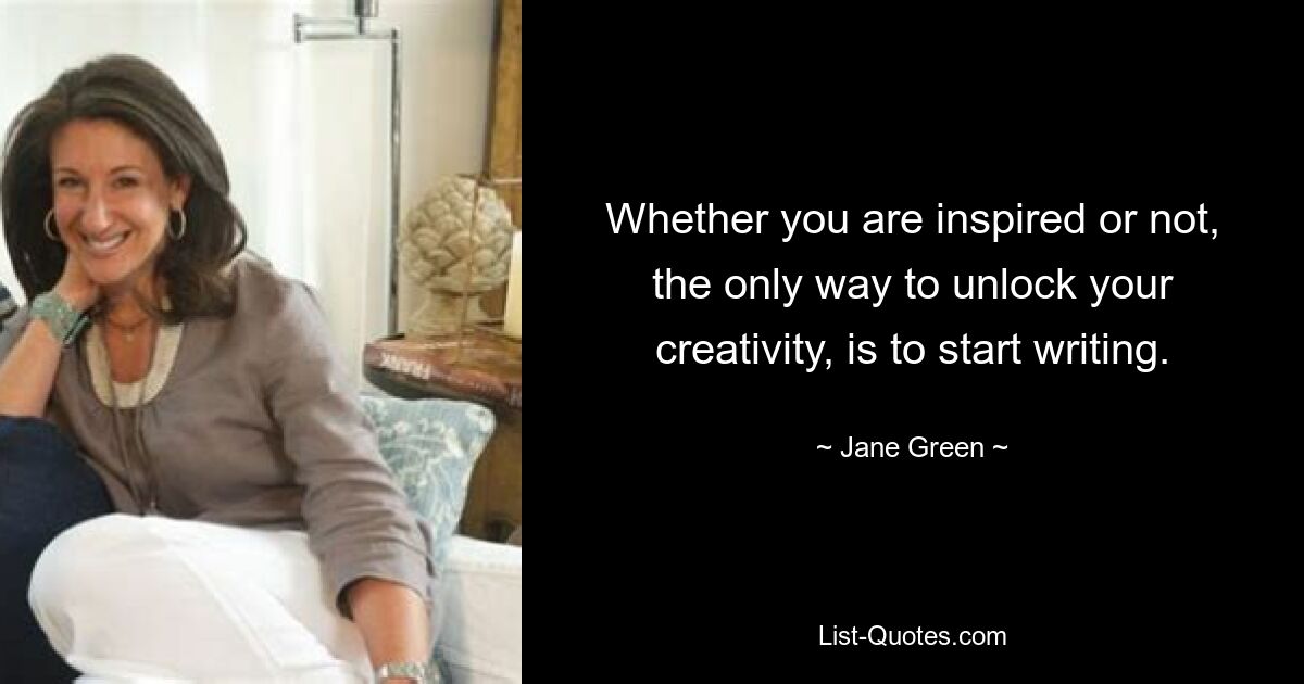 Whether you are inspired or not, the only way to unlock your creativity, is to start writing. — © Jane Green