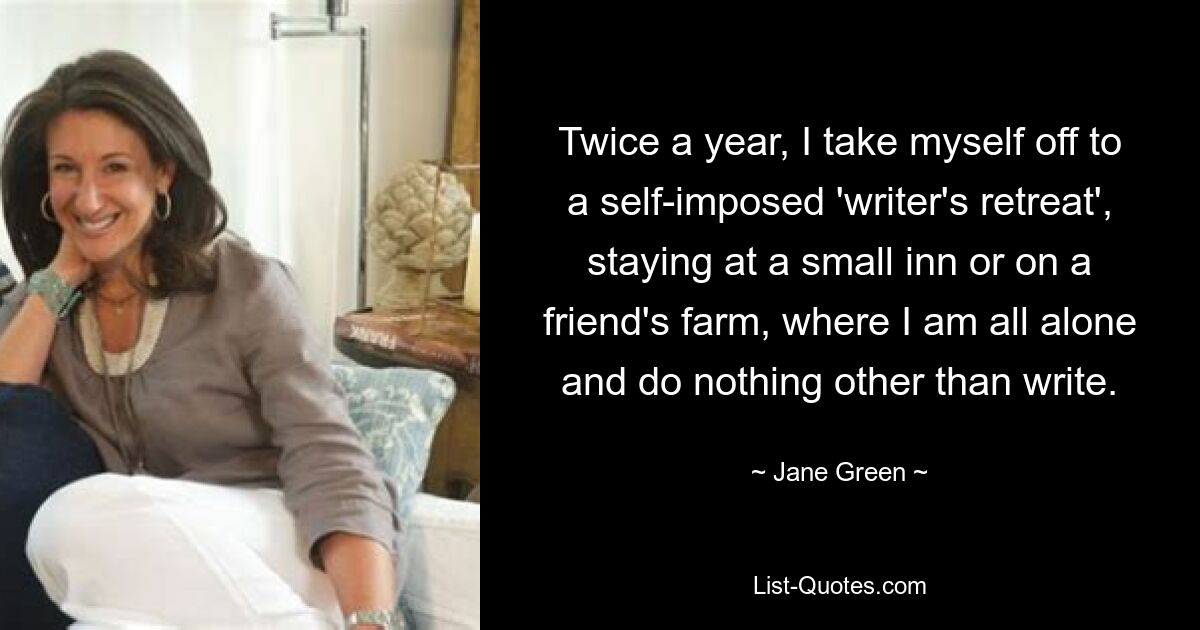 Twice a year, I take myself off to a self-imposed 'writer's retreat', staying at a small inn or on a friend's farm, where I am all alone and do nothing other than write. — © Jane Green