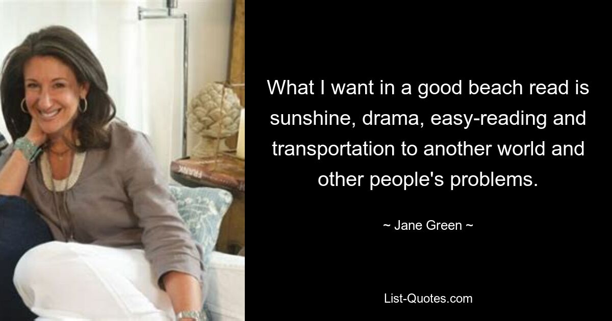 What I want in a good beach read is sunshine, drama, easy-reading and transportation to another world and other people's problems. — © Jane Green