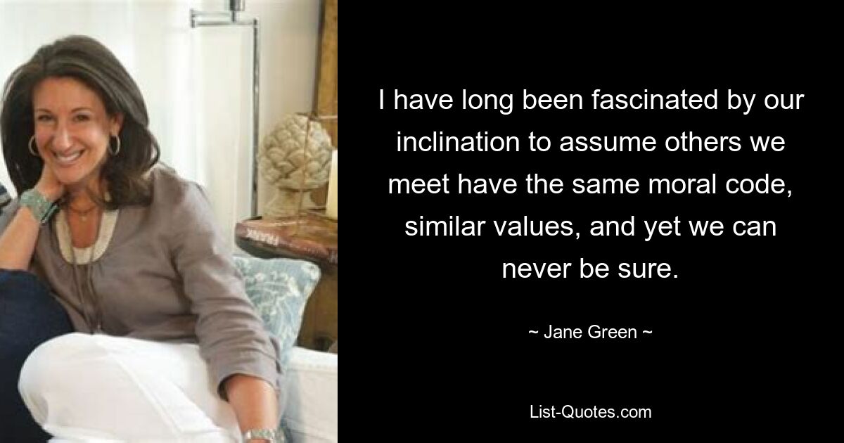 I have long been fascinated by our inclination to assume others we meet have the same moral code, similar values, and yet we can never be sure. — © Jane Green