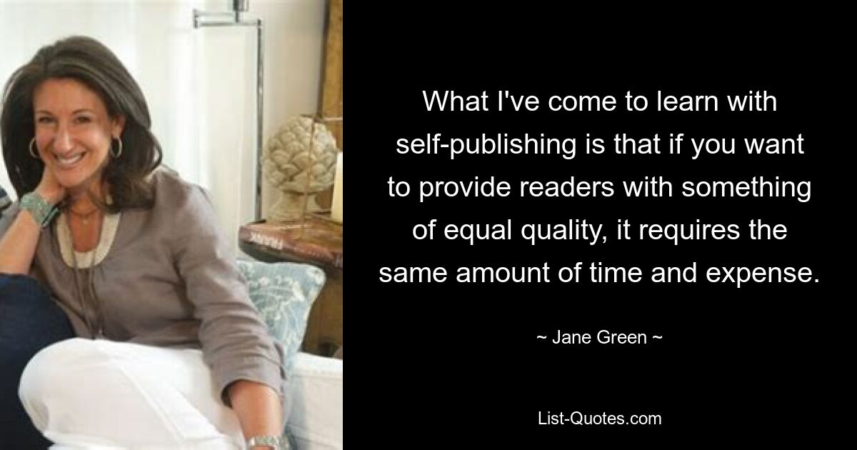 What I've come to learn with self-publishing is that if you want to provide readers with something of equal quality, it requires the same amount of time and expense. — © Jane Green