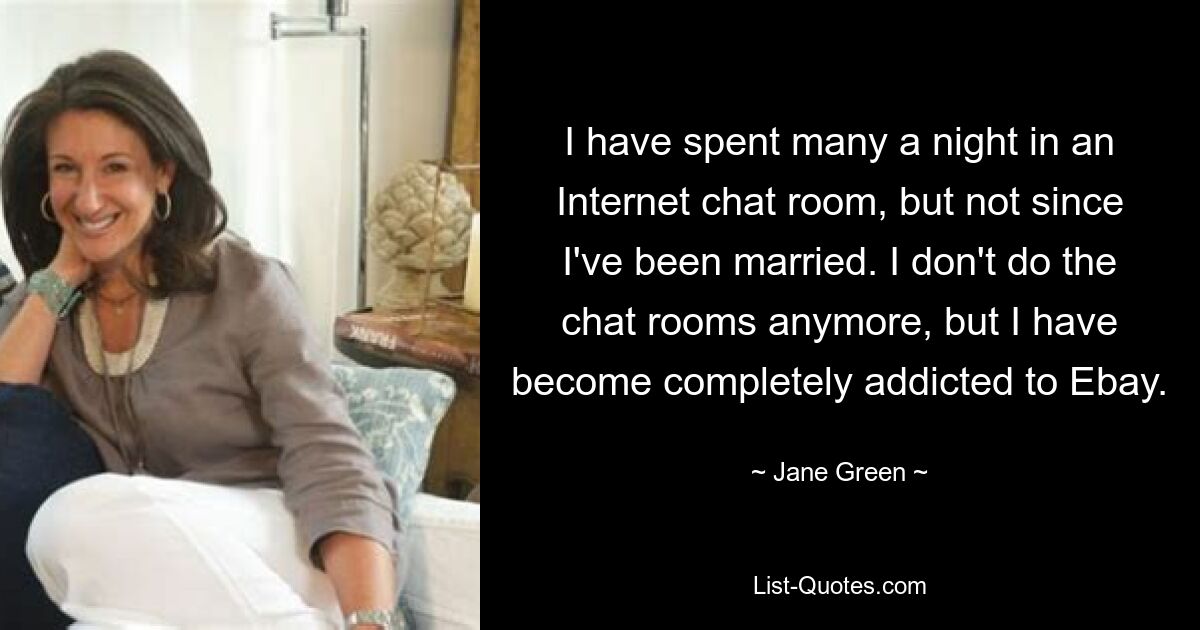 I have spent many a night in an Internet chat room, but not since I've been married. I don't do the chat rooms anymore, but I have become completely addicted to Ebay. — © Jane Green