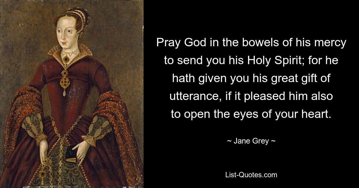 Pray God in the bowels of his mercy to send you his Holy Spirit; for he hath given you his great gift of utterance, if it pleased him also to open the eyes of your heart. — © Jane Grey