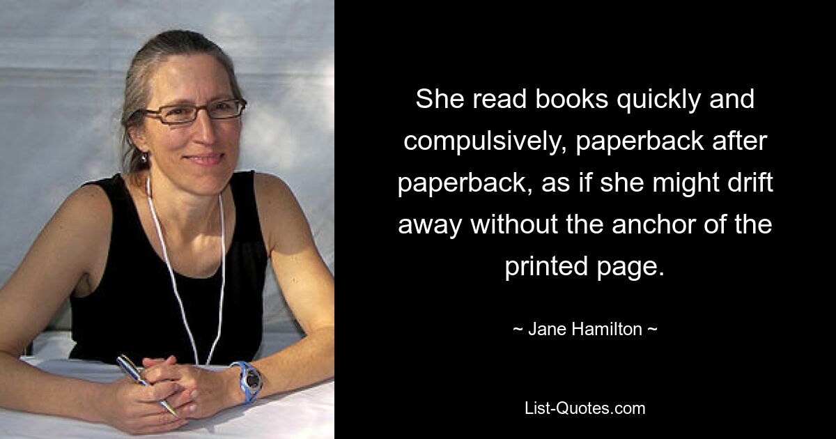 She read books quickly and compulsively, paperback after paperback, as if she might drift away without the anchor of the printed page. — © Jane Hamilton