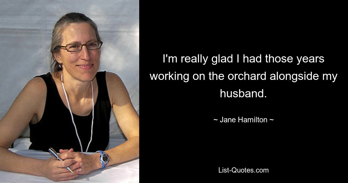 I'm really glad I had those years working on the orchard alongside my husband. — © Jane Hamilton