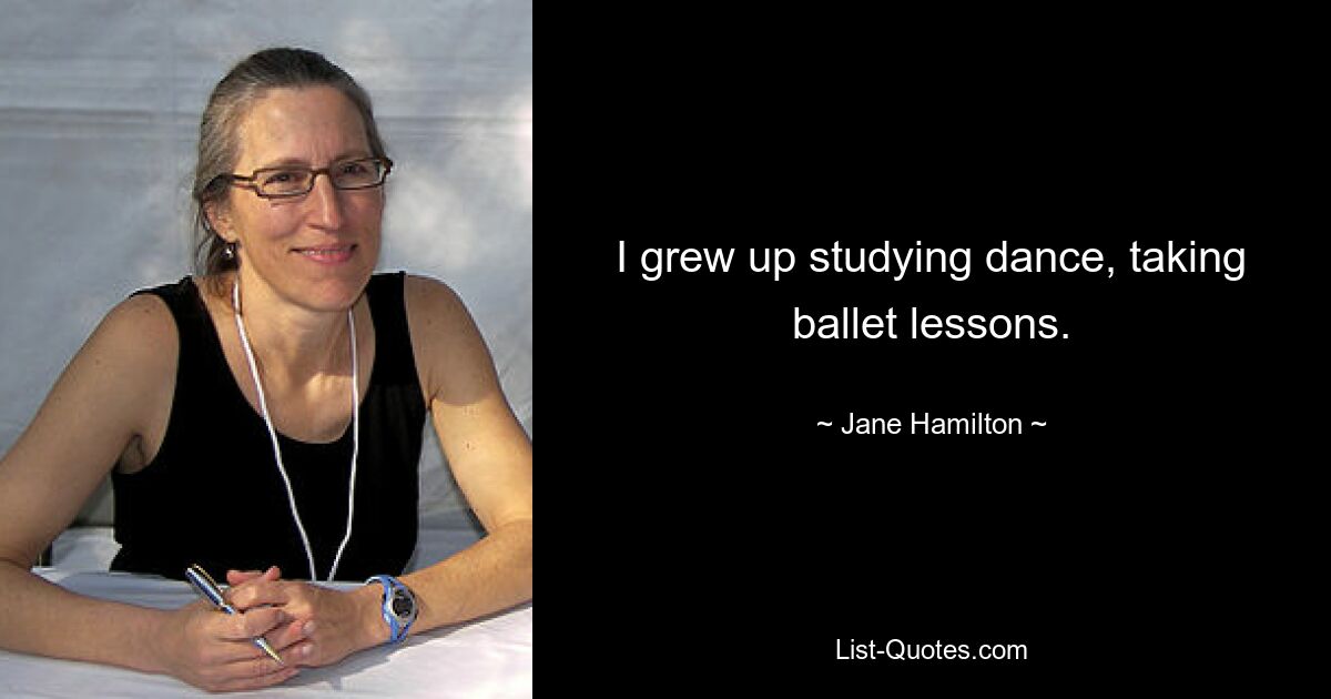 I grew up studying dance, taking ballet lessons. — © Jane Hamilton