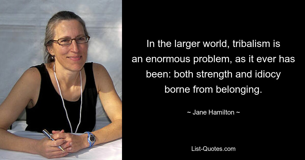 In the larger world, tribalism is an enormous problem, as it ever has been: both strength and idiocy borne from belonging. — © Jane Hamilton