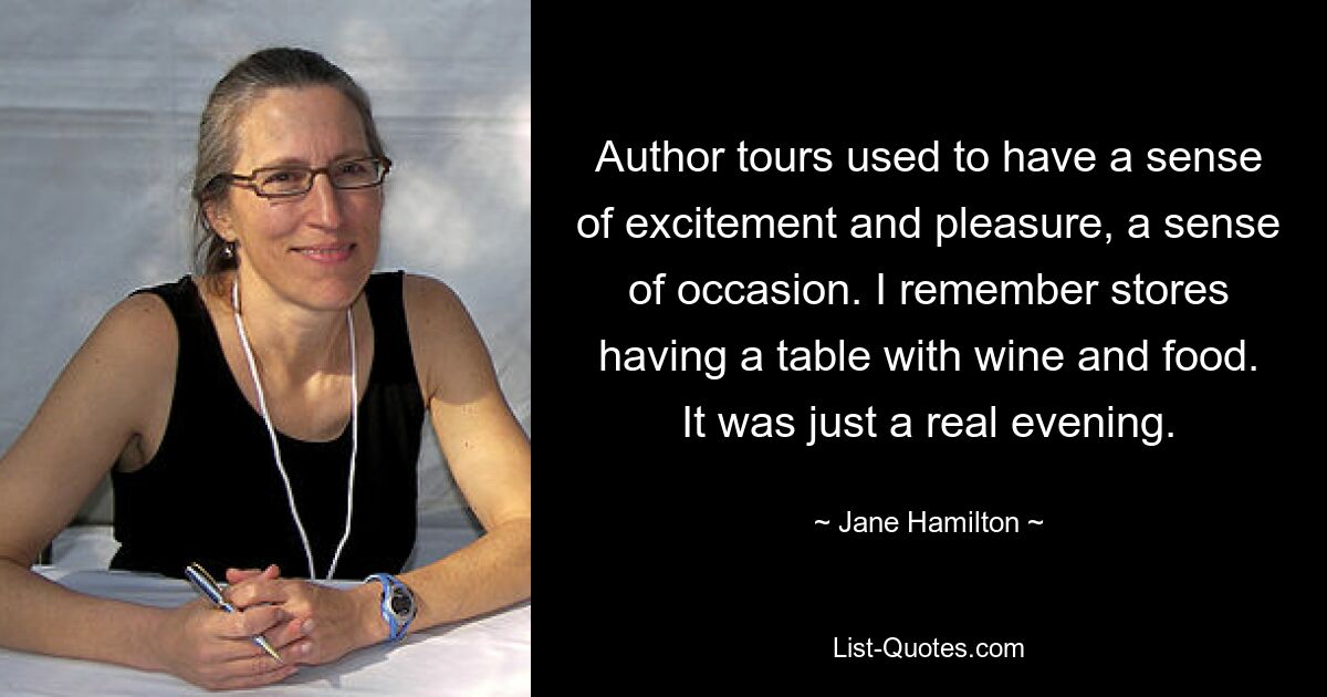 Author tours used to have a sense of excitement and pleasure, a sense of occasion. I remember stores having a table with wine and food. It was just a real evening. — © Jane Hamilton