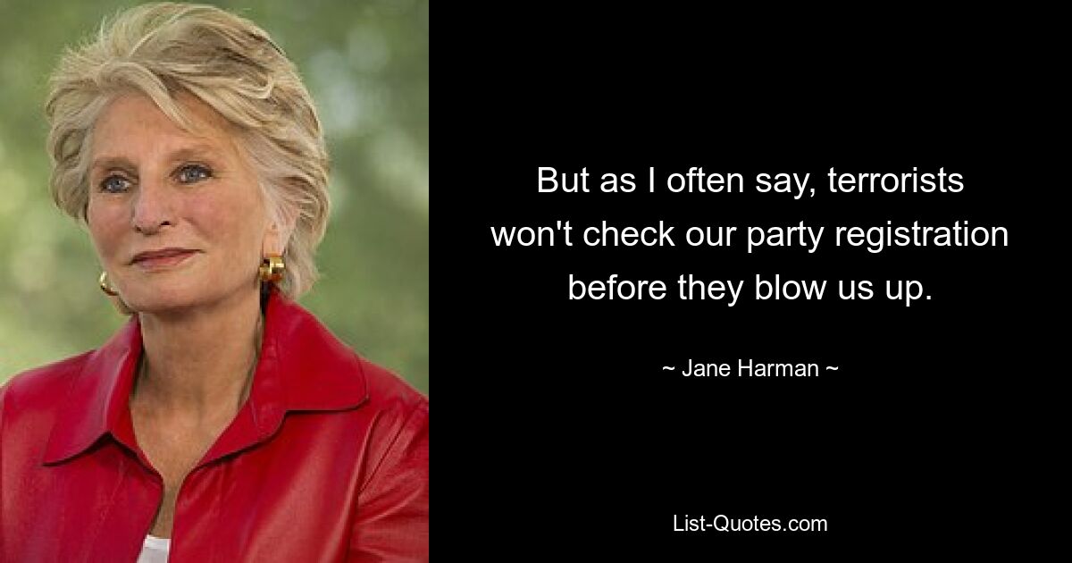 But as I often say, terrorists won't check our party registration before they blow us up. — © Jane Harman