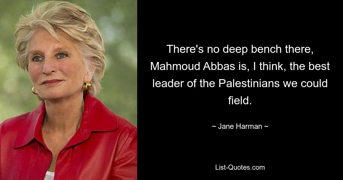 There's no deep bench there, Mahmoud Abbas is, I think, the best leader of the Palestinians we could field. — © Jane Harman