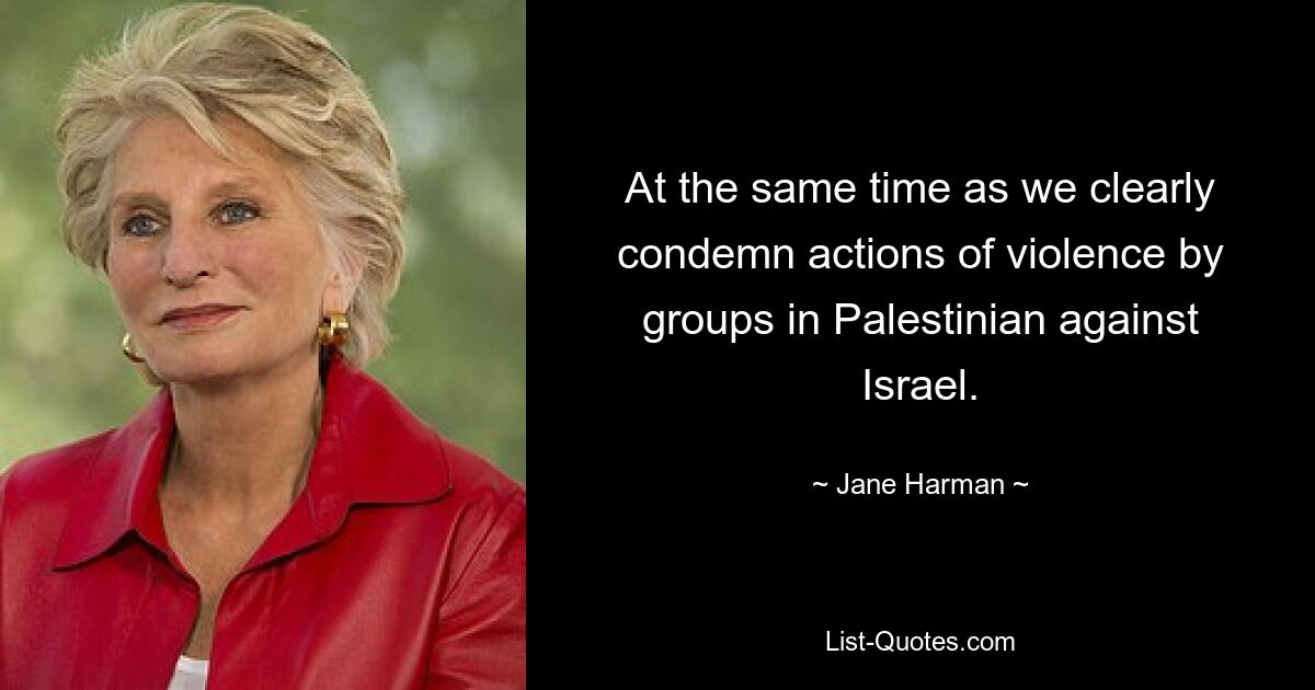 At the same time as we clearly condemn actions of violence by groups in Palestinian against Israel. — © Jane Harman