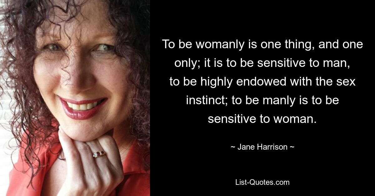 To be womanly is one thing, and one only; it is to be sensitive to man, to be highly endowed with the sex instinct; to be manly is to be sensitive to woman. — © Jane Harrison