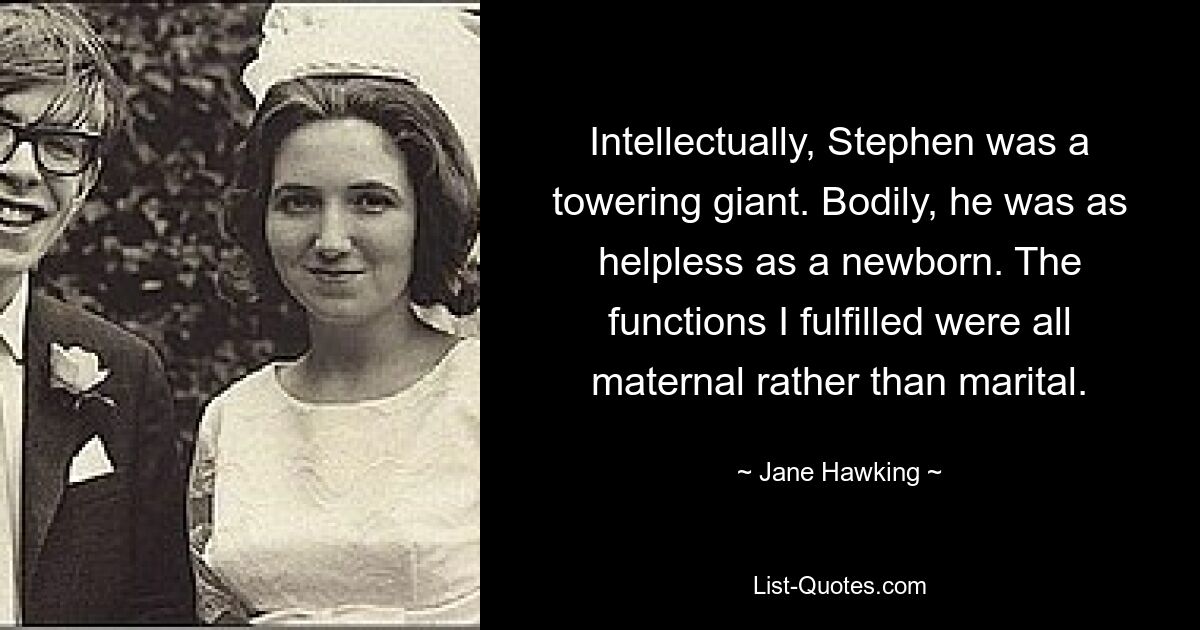 Intellectually, Stephen was a towering giant. Bodily, he was as helpless as a newborn. The functions I fulfilled were all maternal rather than marital. — © Jane Hawking