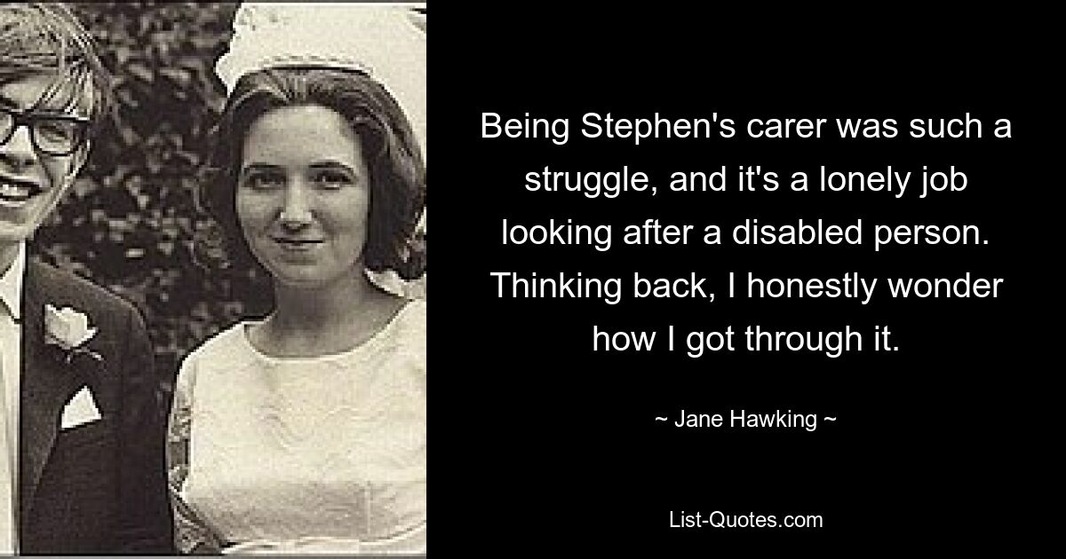 Being Stephen's carer was such a struggle, and it's a lonely job looking after a disabled person. Thinking back, I honestly wonder how I got through it. — © Jane Hawking