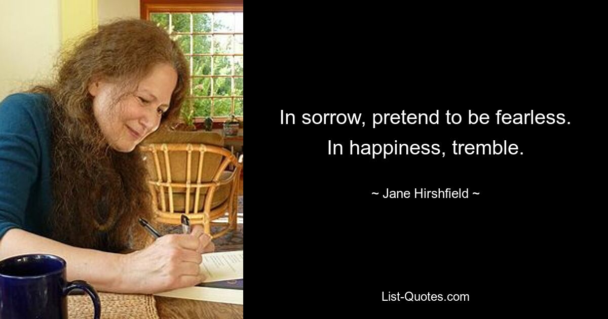 In sorrow, pretend to be fearless. In happiness, tremble. — © Jane Hirshfield