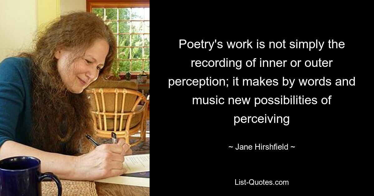 Poetry's work is not simply the recording of inner or outer perception; it makes by words and music new possibilities of perceiving — © Jane Hirshfield