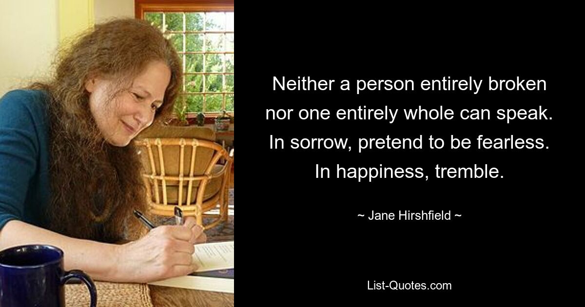 Neither a person entirely broken nor one entirely whole can speak. In sorrow, pretend to be fearless. In happiness, tremble. — © Jane Hirshfield