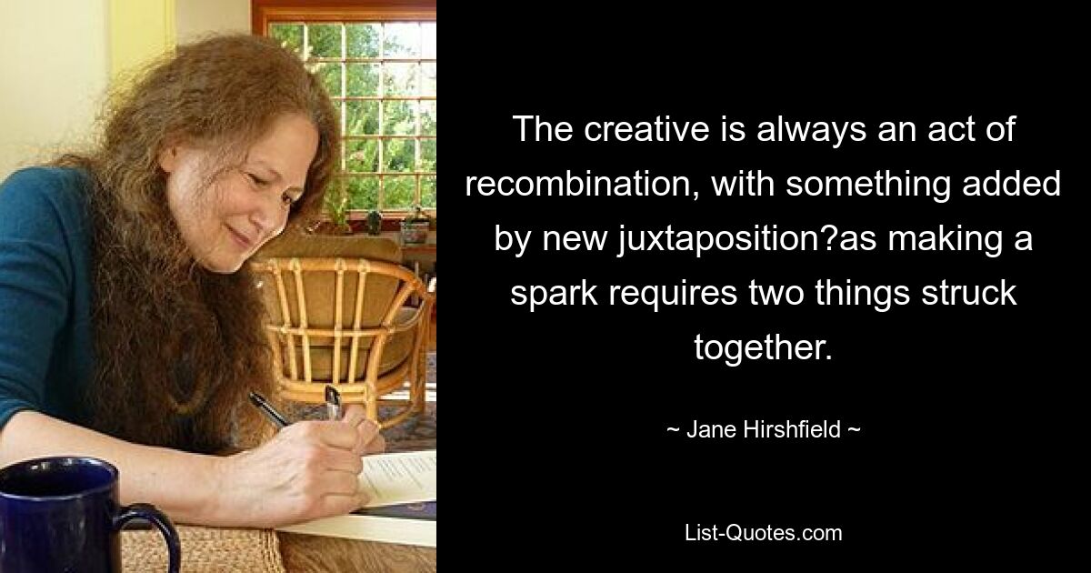 The creative is always an act of recombination, with something added by new juxtaposition?as making a spark requires two things struck together. — © Jane Hirshfield