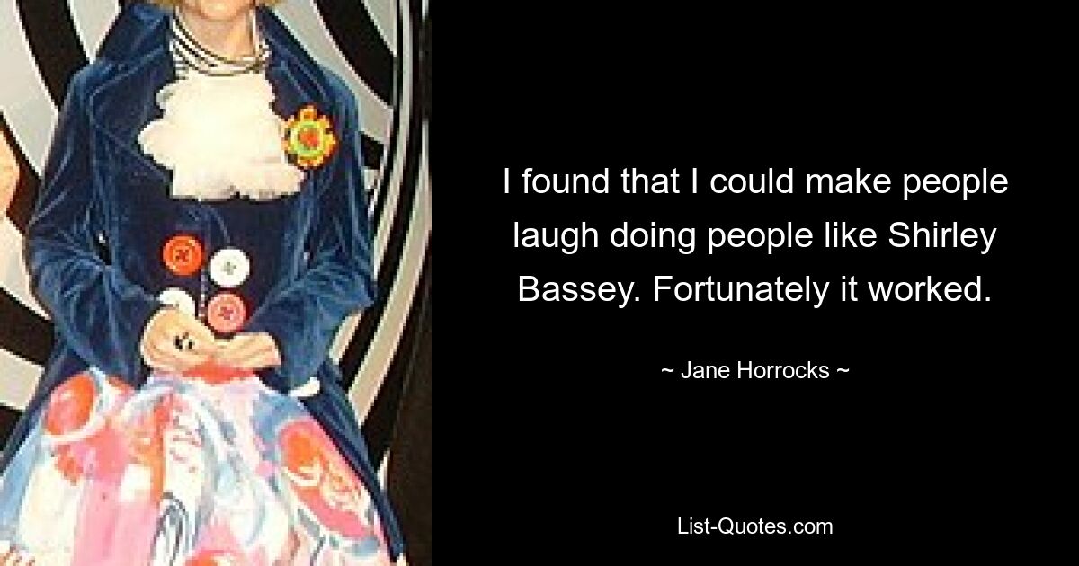 I found that I could make people laugh doing people like Shirley Bassey. Fortunately it worked. — © Jane Horrocks