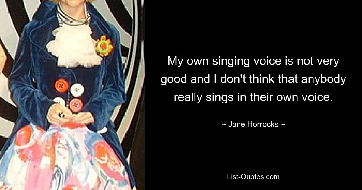 My own singing voice is not very good and I don't think that anybody really sings in their own voice. — © Jane Horrocks