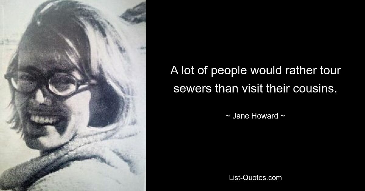 A lot of people would rather tour sewers than visit their cousins. — © Jane Howard