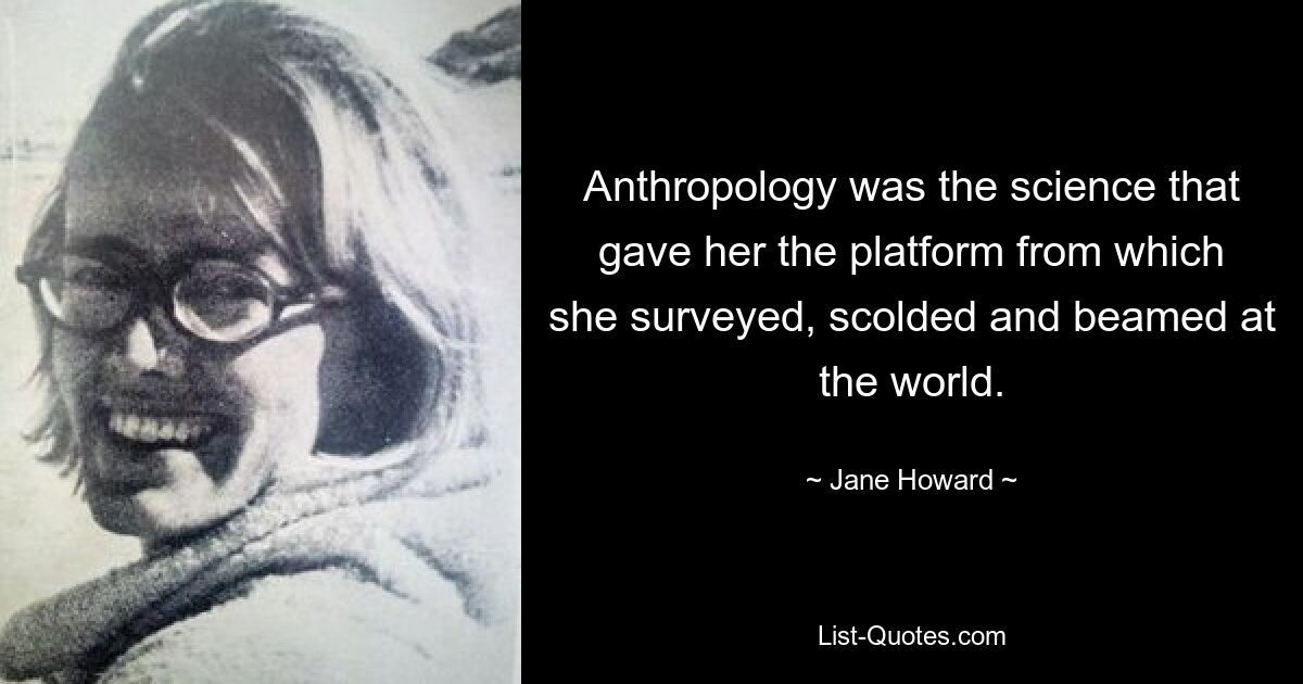 Anthropology was the science that gave her the platform from which she surveyed, scolded and beamed at the world. — © Jane Howard