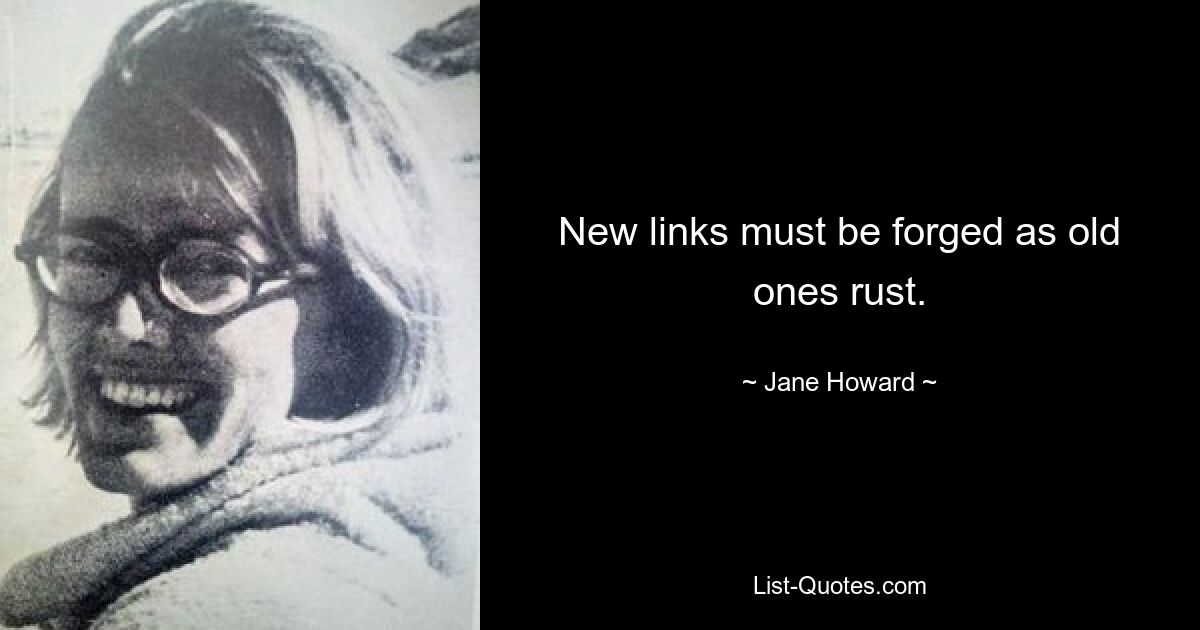 New links must be forged as old ones rust. — © Jane Howard