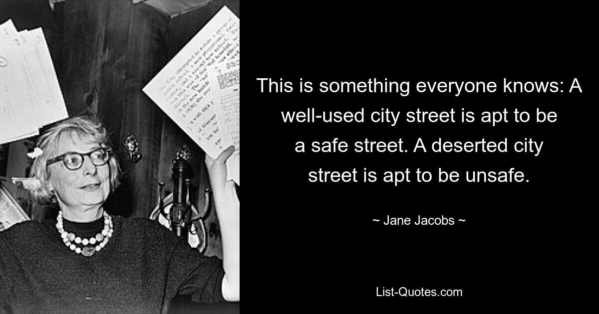 This is something everyone knows: A well-used city street is apt to be a safe street. A deserted city street is apt to be unsafe. — © Jane Jacobs