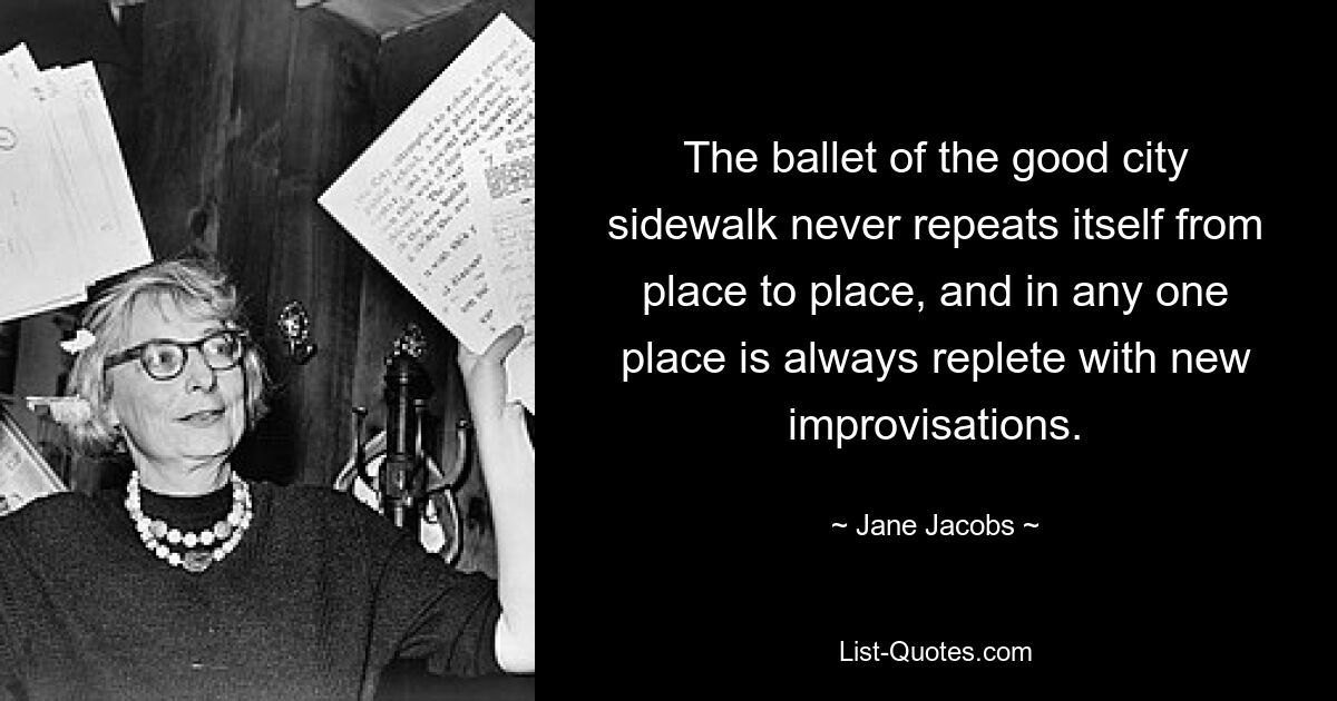 The ballet of the good city sidewalk never repeats itself from place to place, and in any one place is always replete with new improvisations. — © Jane Jacobs