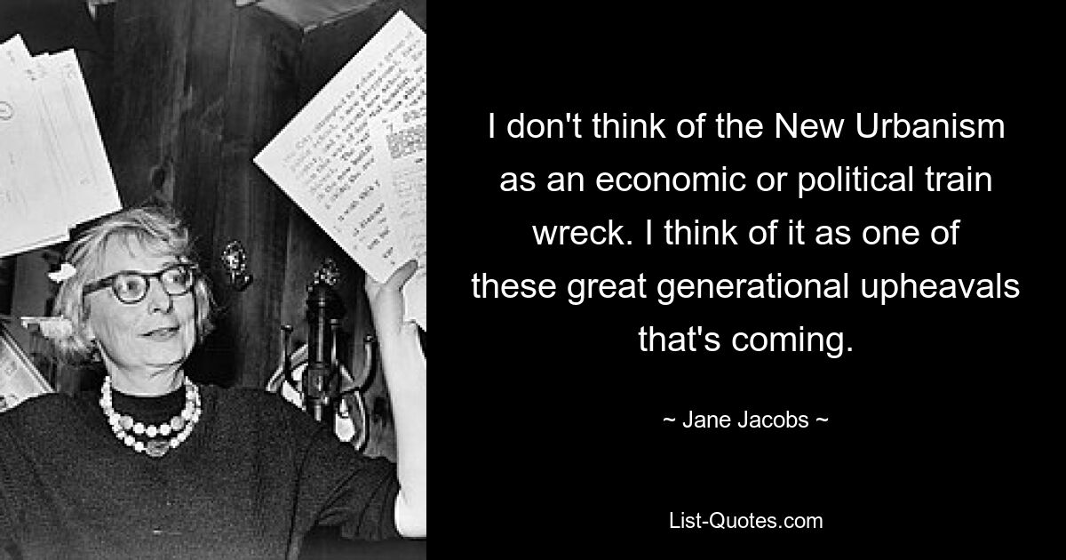 I don't think of the New Urbanism as an economic or political train wreck. I think of it as one of these great generational upheavals that's coming. — © Jane Jacobs