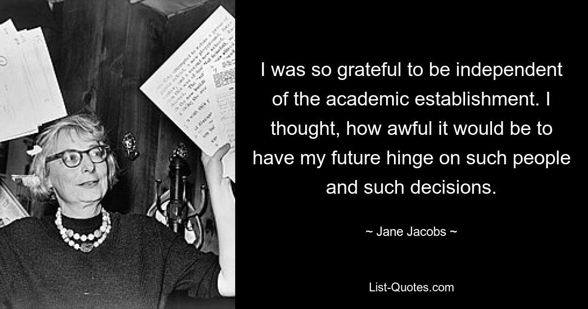 I was so grateful to be independent of the academic establishment. I thought, how awful it would be to have my future hinge on such people and such decisions. — © Jane Jacobs