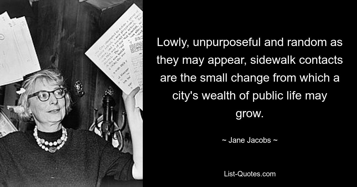 Lowly, unpurposeful and random as they may appear, sidewalk contacts are the small change from which a city's wealth of public life may grow. — © Jane Jacobs