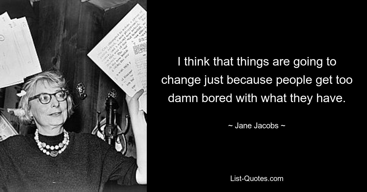 I think that things are going to change just because people get too damn bored with what they have. — © Jane Jacobs