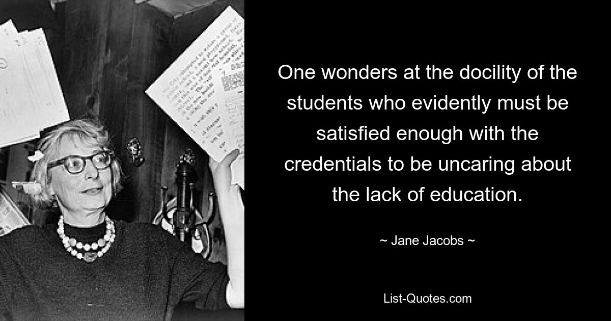 One wonders at the docility of the students who evidently must be satisfied enough with the credentials to be uncaring about the lack of education. — © Jane Jacobs