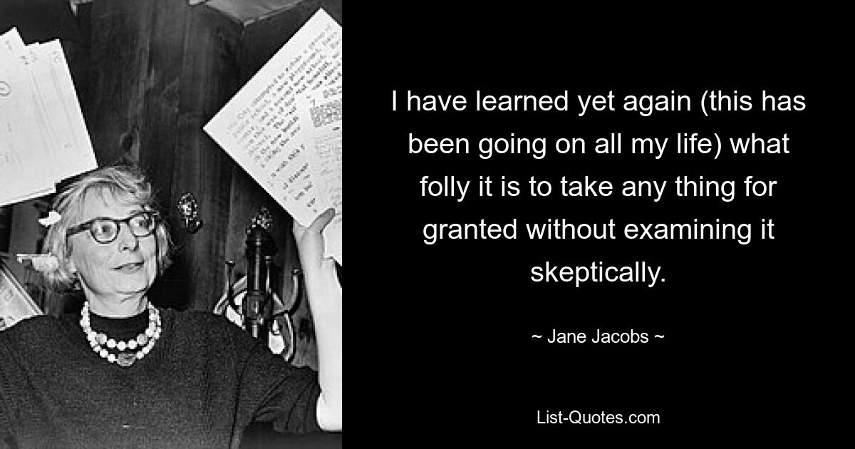 I have learned yet again (this has been going on all my life) what folly it is to take any thing for granted without examining it skeptically. — © Jane Jacobs