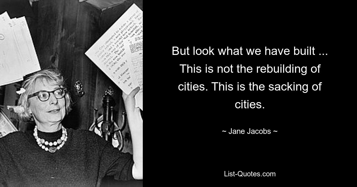 But look what we have built ... This is not the rebuilding of cities. This is the sacking of cities. — © Jane Jacobs