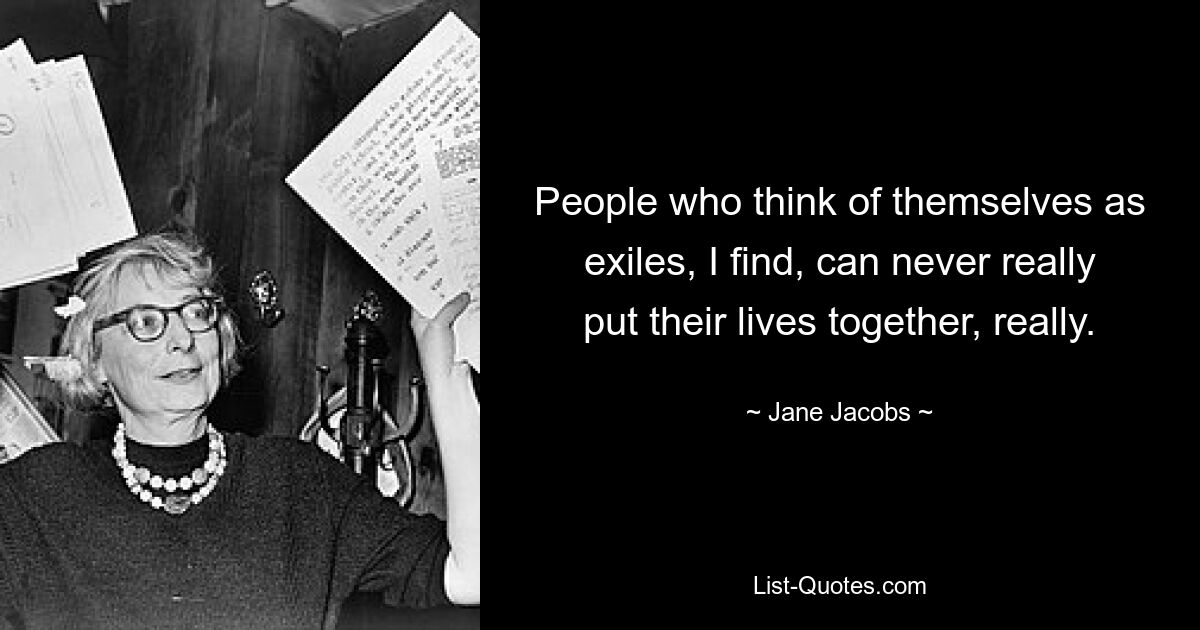 People who think of themselves as exiles, I find, can never really put their lives together, really. — © Jane Jacobs