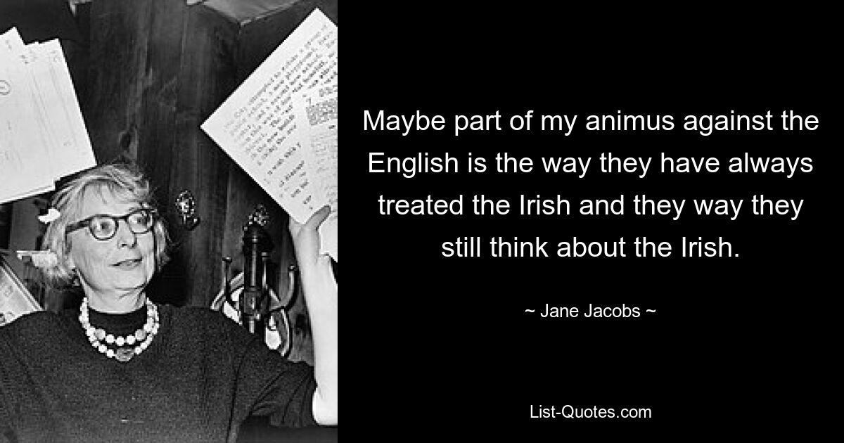 Maybe part of my animus against the English is the way they have always treated the Irish and they way they still think about the Irish. — © Jane Jacobs