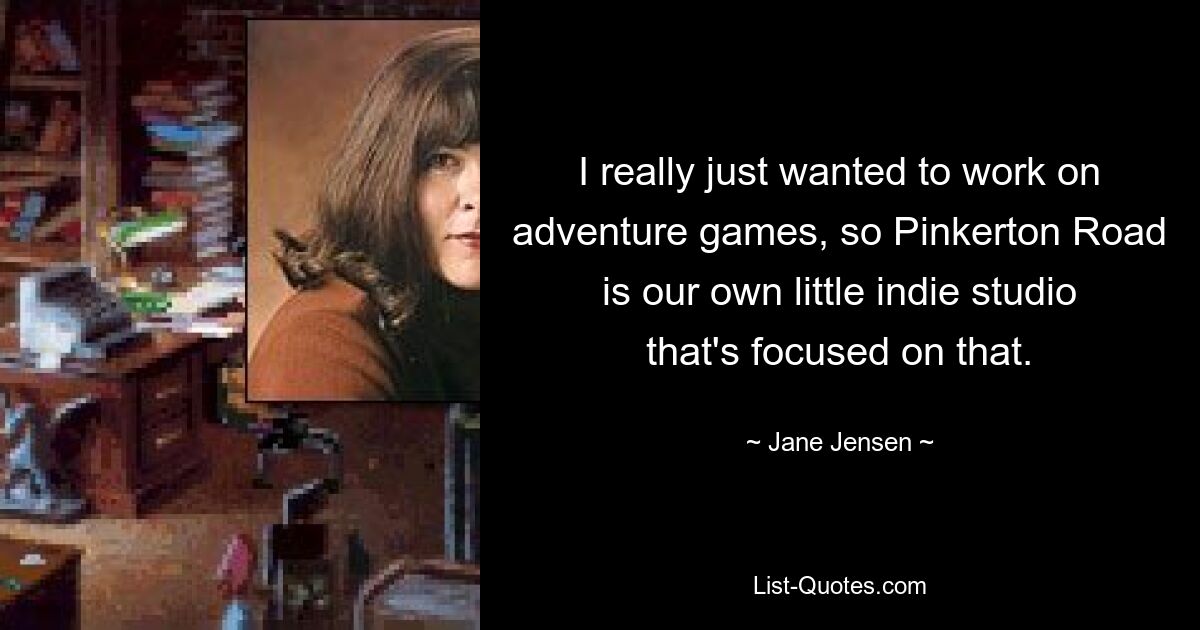 I really just wanted to work on adventure games, so Pinkerton Road is our own little indie studio that's focused on that. — © Jane Jensen