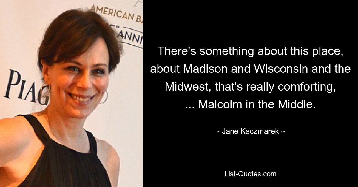 There's something about this place, about Madison and Wisconsin and the Midwest, that's really comforting, ... Malcolm in the Middle. — © Jane Kaczmarek