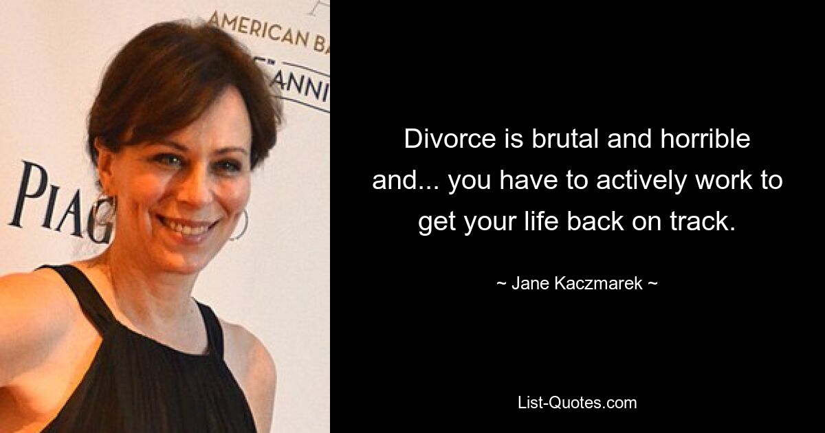 Divorce is brutal and horrible and... you have to actively work to get your life back on track. — © Jane Kaczmarek