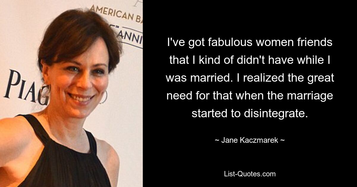 I've got fabulous women friends that I kind of didn't have while I was married. I realized the great need for that when the marriage started to disintegrate. — © Jane Kaczmarek