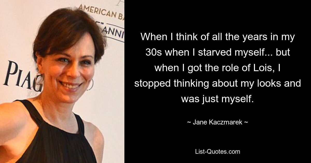 When I think of all the years in my 30s when I starved myself... but when I got the role of Lois, I stopped thinking about my looks and was just myself. — © Jane Kaczmarek