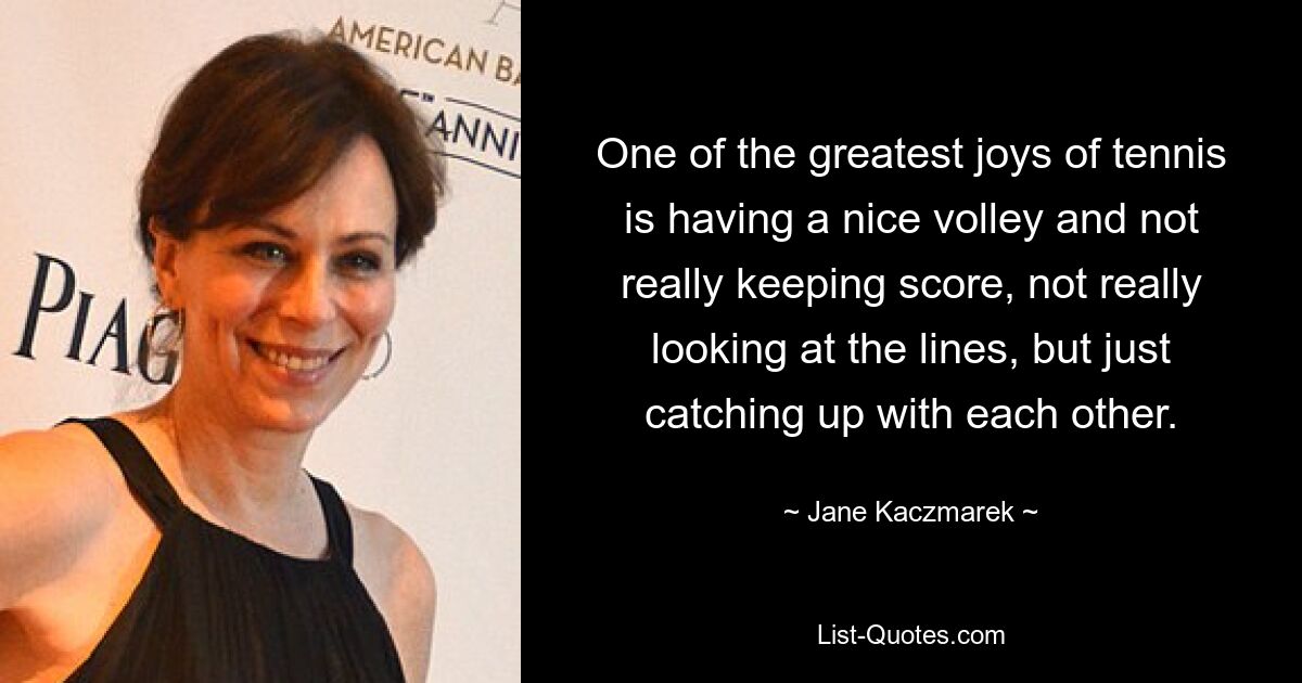 One of the greatest joys of tennis is having a nice volley and not really keeping score, not really looking at the lines, but just catching up with each other. — © Jane Kaczmarek