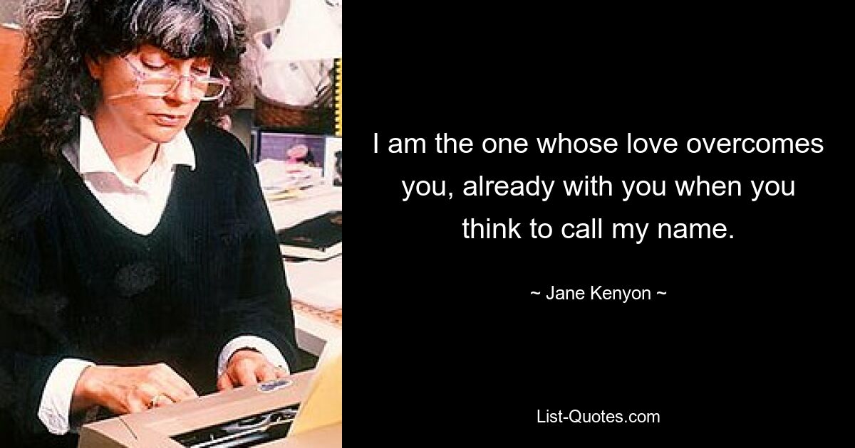 I am the one whose love overcomes you, already with you when you think to call my name. — © Jane Kenyon