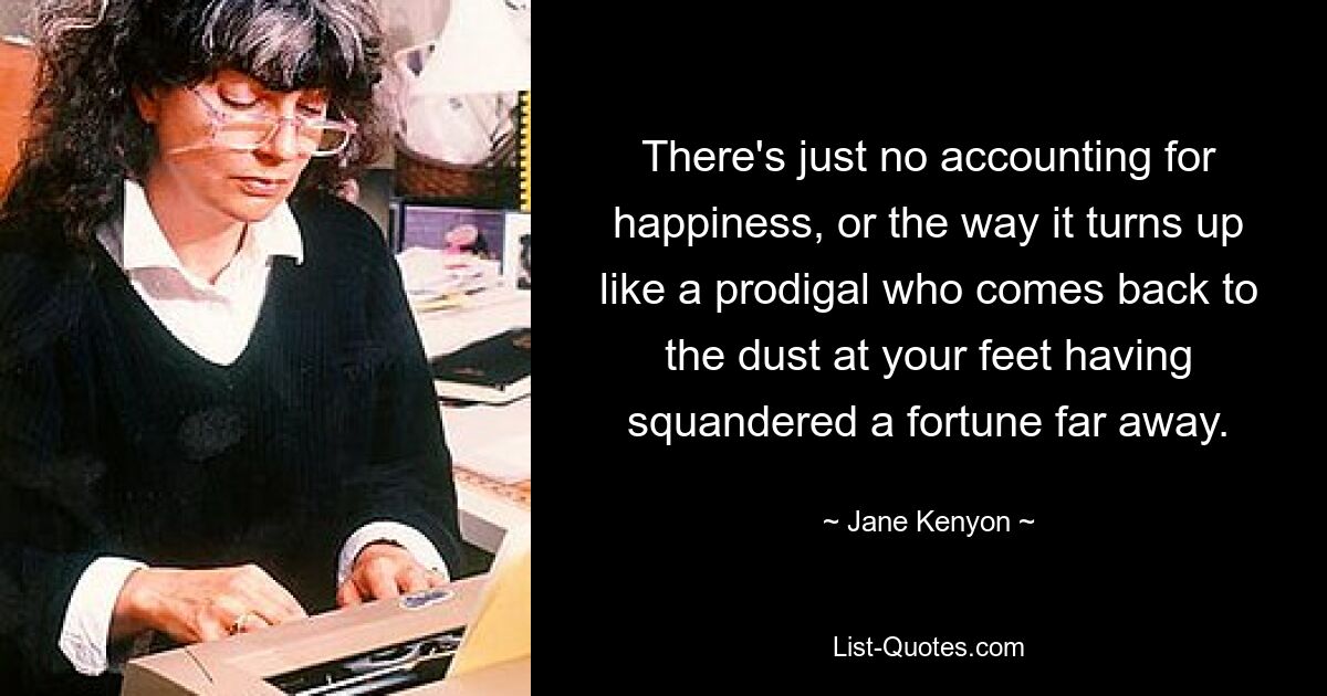 There's just no accounting for happiness, or the way it turns up like a prodigal who comes back to the dust at your feet having squandered a fortune far away. — © Jane Kenyon