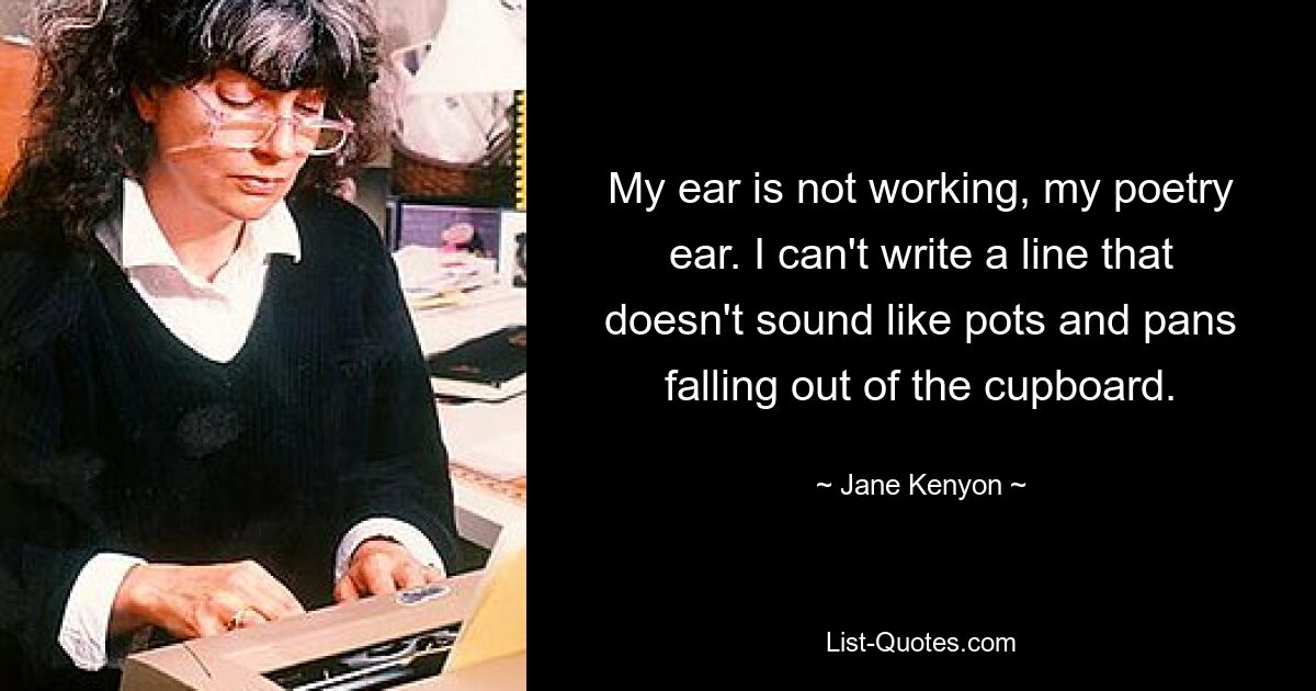 My ear is not working, my poetry ear. I can't write a line that doesn't sound like pots and pans falling out of the cupboard. — © Jane Kenyon