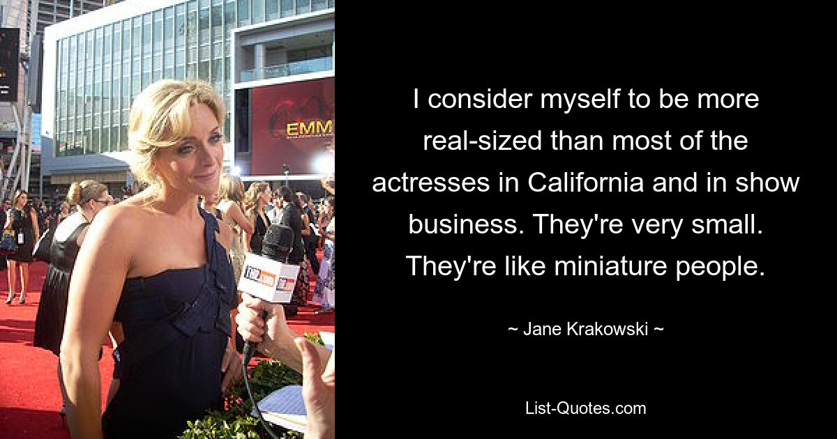 I consider myself to be more real-sized than most of the actresses in California and in show business. They're very small. They're like miniature people. — © Jane Krakowski